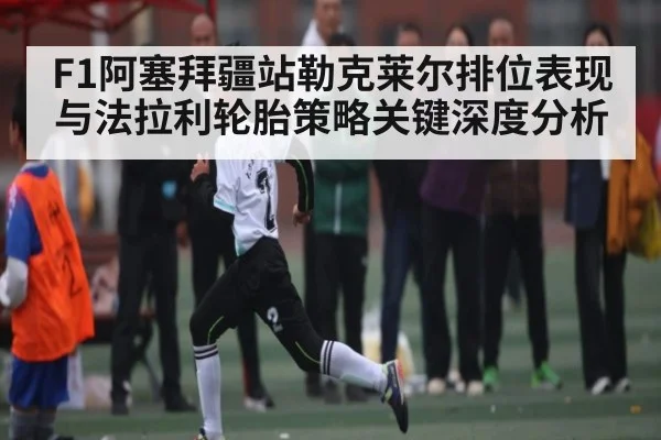 F1阿塞拜疆站勒克莱尔排位表现与法拉利轮胎策略关键深度分析