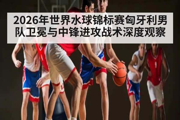2026年世界水球锦标赛匈牙利男队卫冕与中锋进攻战术深度观察
